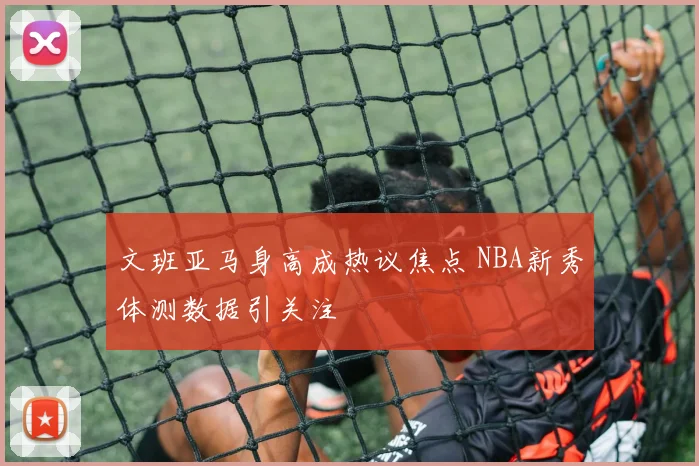 文班亚马身高成热议焦点 NBA新秀体测数据引关注
