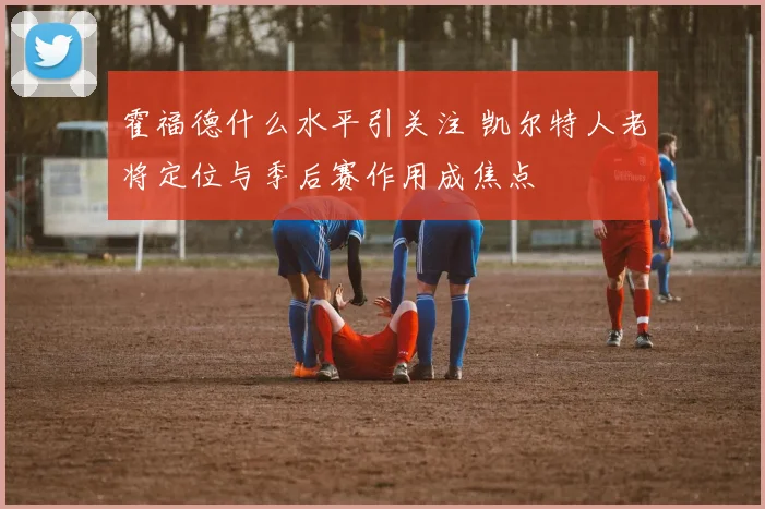 霍福德什么水平引关注 凯尔特人老将定位与季后赛作用成焦点