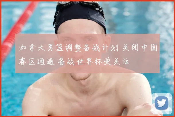 加拿大男篮调整备战计划 关闭中国赛区通道 备战世界杯受关注