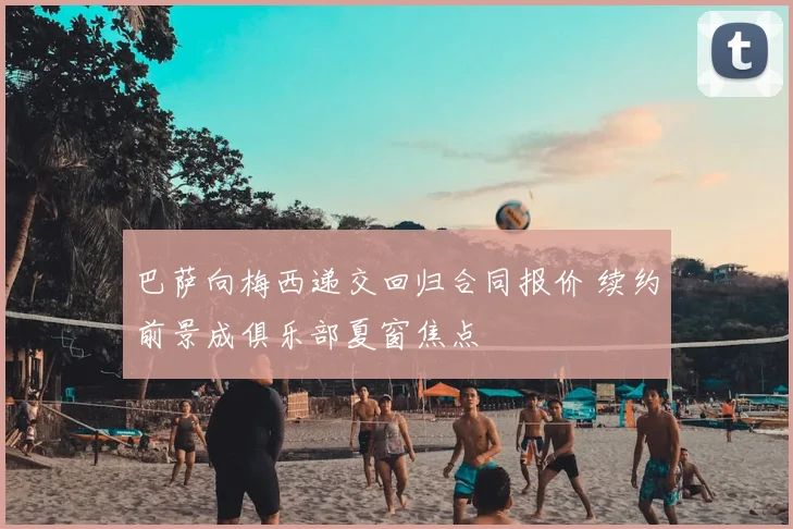 巴萨向梅西递交回归合同报价 续约前景成俱乐部夏窗焦点