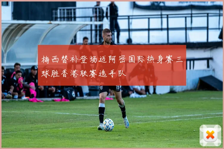 梅西替补登场迈阿密国际热身赛三球胜香港联赛选手队