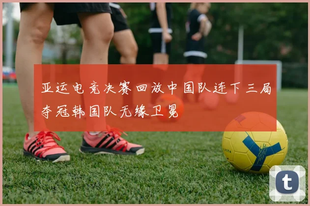 亚运电竞决赛回放中国队连下三局夺冠韩国队无缘卫冕