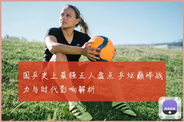 国乒史上最强五人盘点 乒坛巅峰战力与时代影响解析