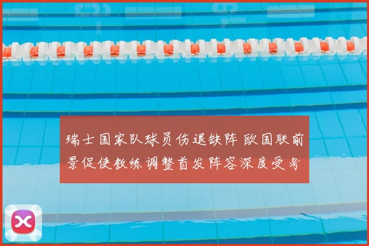 瑞士国家队球员伤退缺阵 欧国联前景促使教练调整首发阵容深度受考验