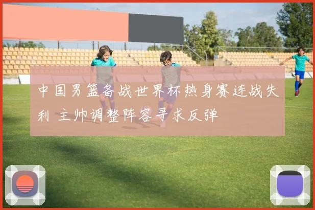 中国男篮备战世界杯热身赛连战失利 主帅调整阵容寻求反弹