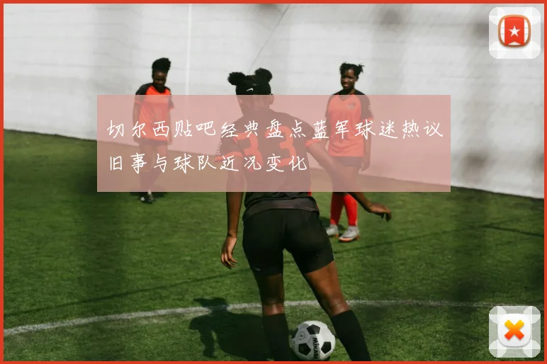 切尔西贴吧经典盘点蓝军球迷热议旧事与球队近况变化