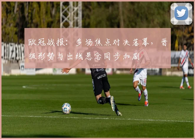 欧冠战报：多场焦点对决落幕，晋级形势与出线悬念同步加剧
