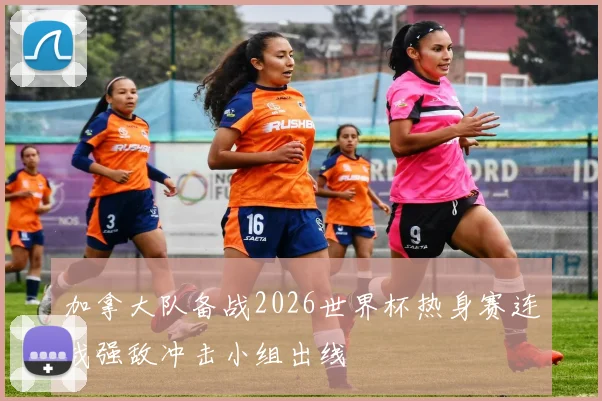 加拿大队备战2026世界杯热身赛连战强敌冲击小组出线