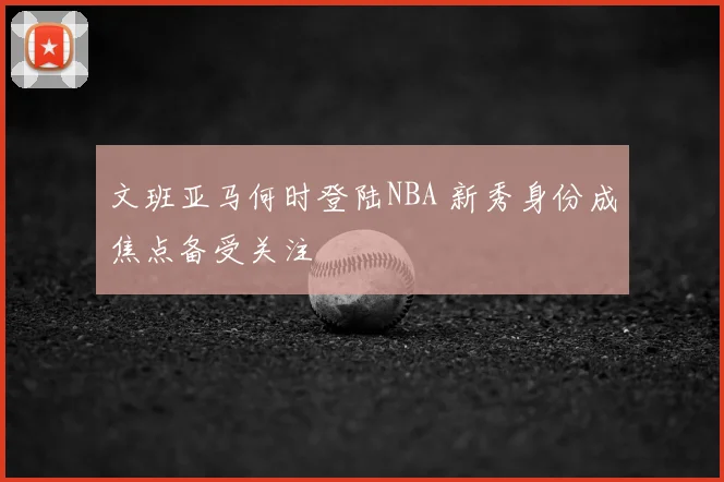 文班亚马何时登陆NBA 新秀身份成焦点备受关注