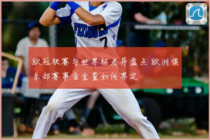 欧冠联赛与世界杯差异盘点 欧洲俱乐部赛事含金量如何界定