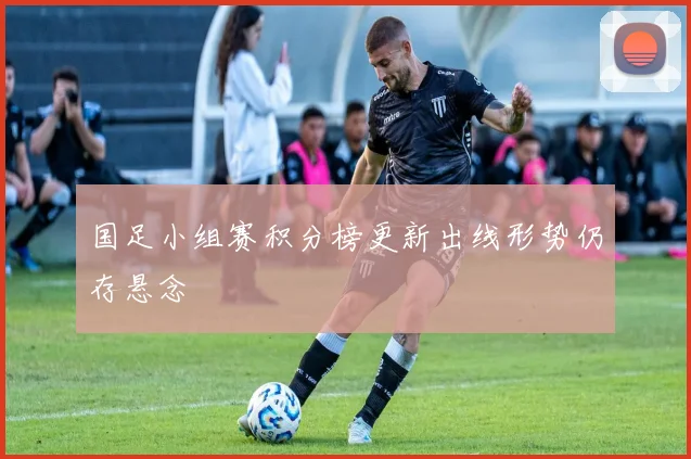 国足小组赛积分榜更新出线形势仍存悬念