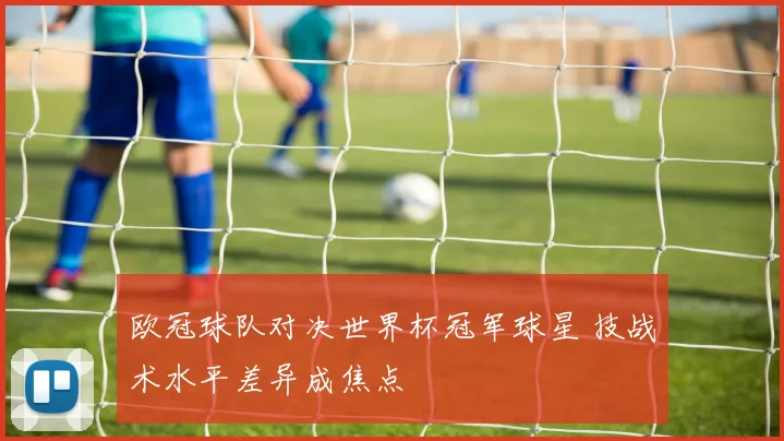 欧冠球队对决世界杯冠军球星 技战术水平差异成焦点