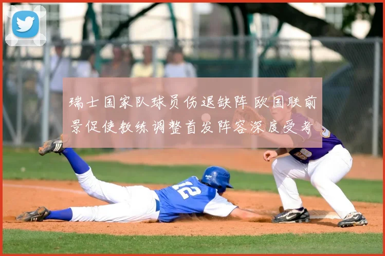 瑞士国家队球员伤退缺阵 欧国联前景促使教练调整首发阵容深度受考验