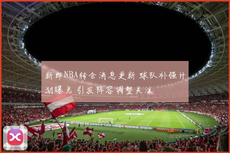 新郎NBA转会消息更新 球队补强计划曝光 引发阵容调整关注