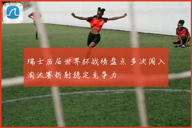 瑞士历届世界杯战绩盘点 多次闯入淘汰赛折射稳定竞争力