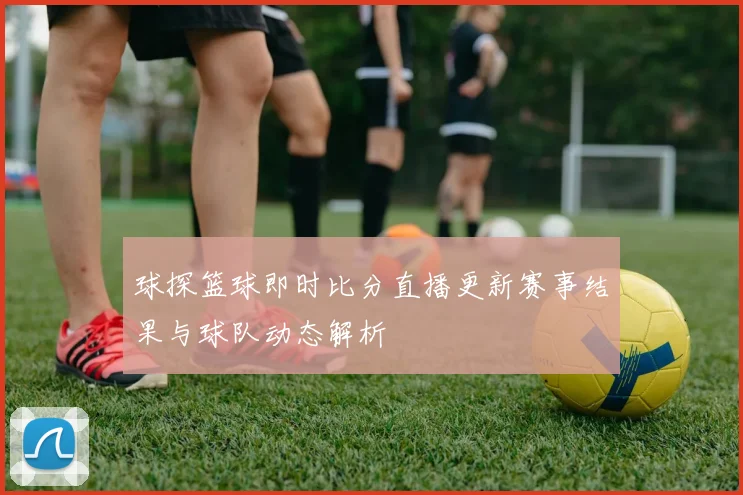 球探篮球即时比分直播更新赛事结果与球队动态解析