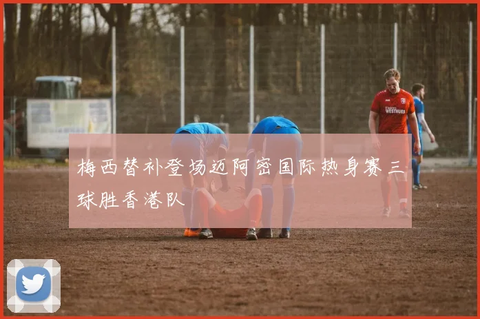 梅西替补登场迈阿密国际热身赛三球胜香港队