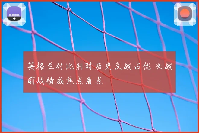 英格兰对比利时历史交战占优 决战前战绩成焦点看点