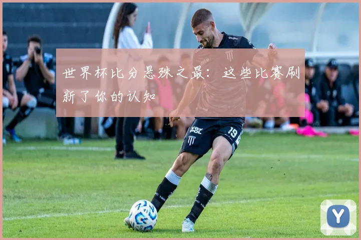 世界杯比分悬殊之最：这些比赛刷新了你的认知