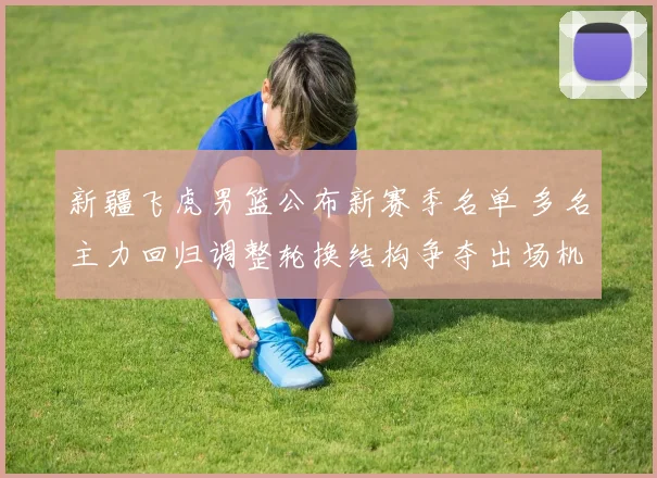 新疆飞虎男篮公布新赛季名单 多名主力回归调整轮换结构争夺出场机会