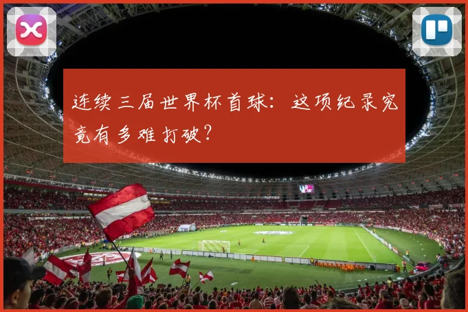 连续三届世界杯首球：这项纪录究竟有多难打破？