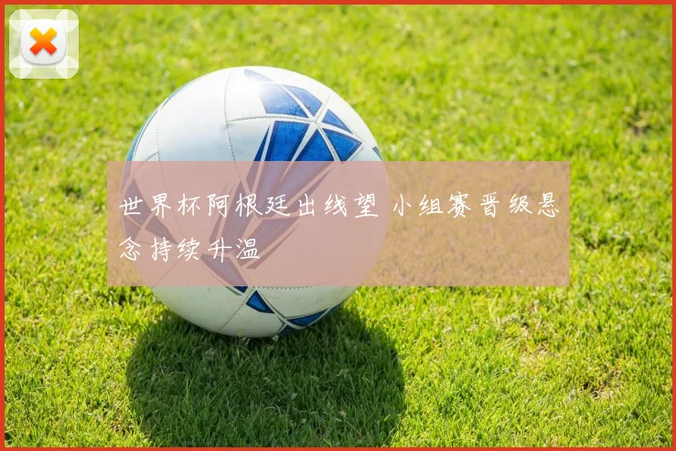 世界杯阿根廷出线望 小组赛晋级悬念持续升温