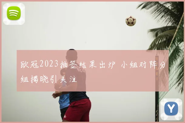 欧冠2023抽签结果出炉 小组对阵分组揭晓引关注