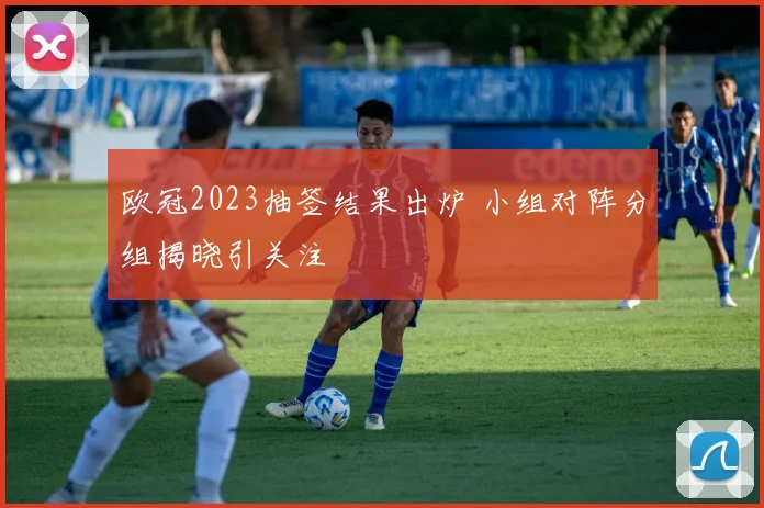 欧冠2023抽签结果出炉 小组对阵分组揭晓引关注