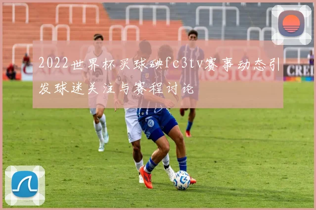 2022世界杯买球碘fc3tv赛事动态引发球迷关注与赛程讨论