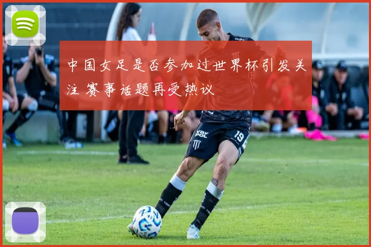 中国女足是否参加过世界杯引发关注 赛事话题再受热议